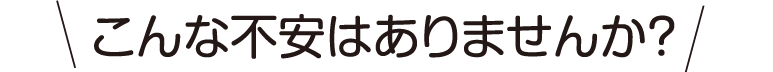 こんな不安はありませんか？
